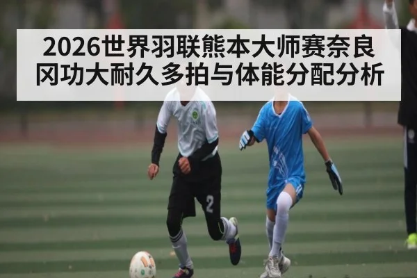 2026世界羽联熊本大师赛奈良冈功大耐久多拍与体能分配分析