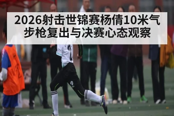 2026射击世锦赛杨倩10米气步枪复出与决赛心态观察 - kaiyun sports